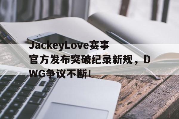 九游会-JackeyLove赛事官方发布突破纪录新规，DWG争议不断！的简单介绍