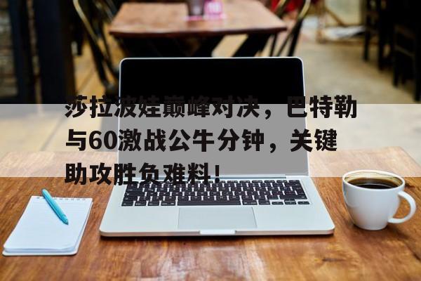 九游会-莎拉波娃巅峰对决，巴特勒与60激战公牛分钟，关键助攻胜负难料！的简单介绍
